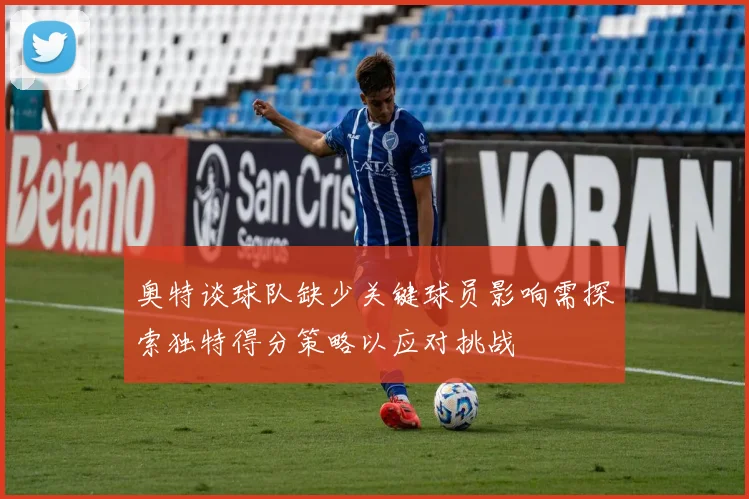 奥特谈球队缺少关键球员影响需探索独特得分策略以应对挑战