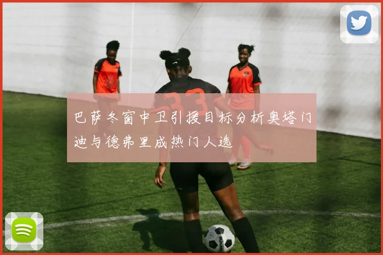 巴萨冬窗中卫引援目标分析奥塔门迪与德弗里成热门人选