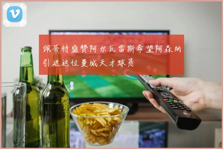 佩蒂特盛赞阿尔瓦雷斯希望阿森纳引进这位曼城天才球员