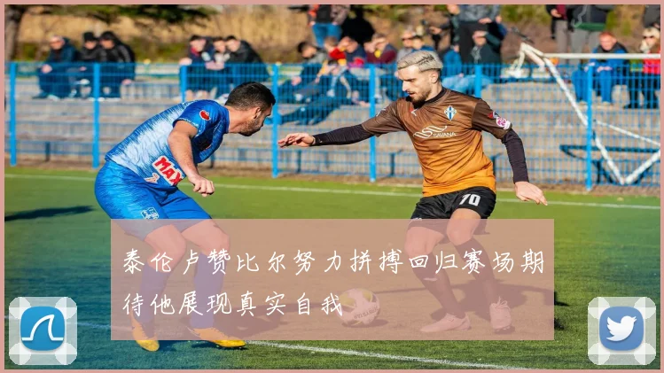 泰伦卢赞比尔努力拼搏回归赛场期待他展现真实自我