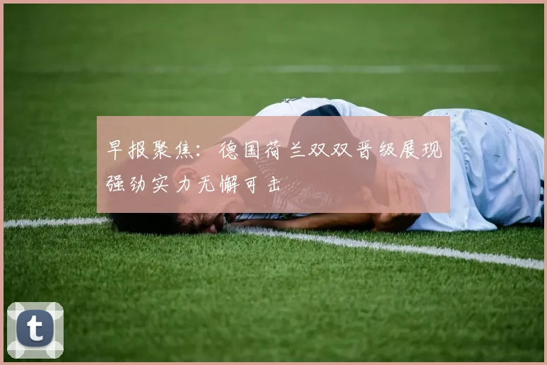 早报聚焦：德国荷兰双双晋级展现强劲实力无懈可击