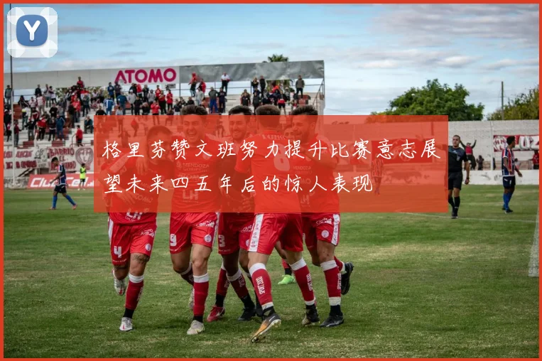 格里芬赞文班努力提升比赛意志展望未来四五年后的惊人表现