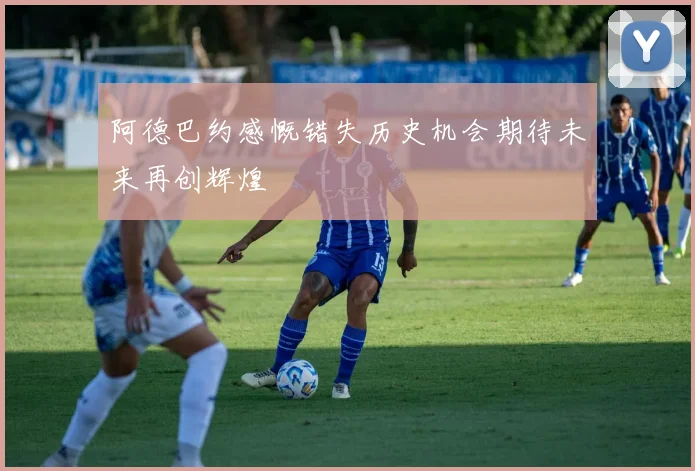 阿德巴约感慨错失历史机会期待未来再创辉煌