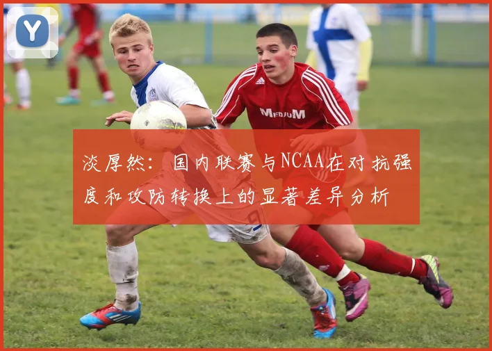 淡厚然：国内联赛与NCAA在对抗强度和攻防转换上的显著差异分析