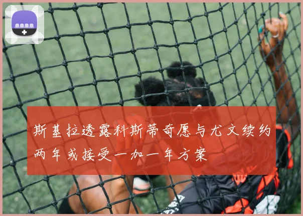 斯基拉透露科斯蒂奇愿与尤文续约两年或接受一加一年方案