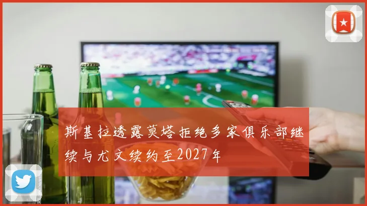 斯基拉透露莫塔拒绝多家俱乐部继续与尤文续约至2027年
