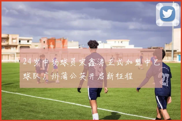 24岁中场球员宋鑫涛正式加盟中乙球队广州蒲公英开启新征程