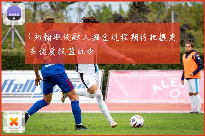 C约翰逊谈融入掘金过程期待把握更多优质投篮机会