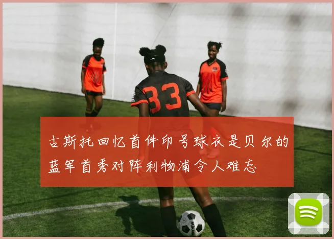 古斯托回忆首件印号球衣是贝尔的蓝军首秀对阵利物浦令人难忘