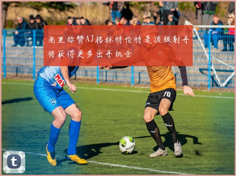 老里称赞AJ格林特伦特是顶级射手将获得更多出手机会