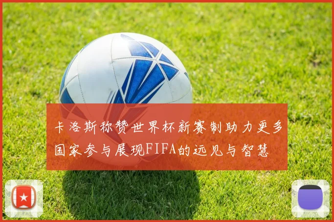 卡洛斯称赞世界杯新赛制助力更多国家参与展现FIFA的远见与智慧