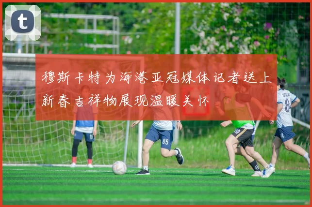 穆斯卡特为海港亚冠媒体记者送上新春吉祥物展现温暖关怀