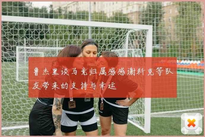 鲁杰里谈马竞归属感感谢科克等队友带来的支持与幸运