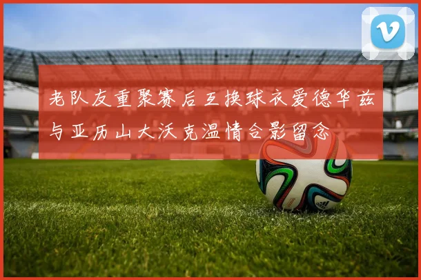 老队友重聚赛后互换球衣爱德华兹与亚历山大沃克温情合影留念