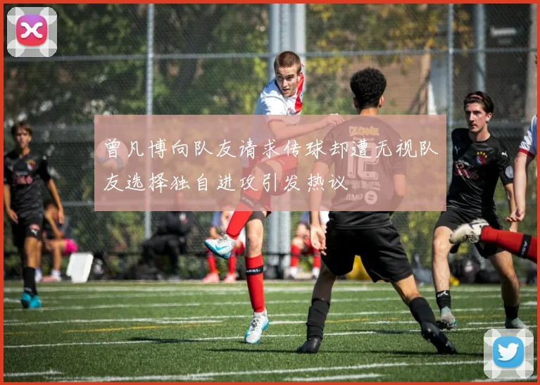 曾凡博向队友请求传球却遭无视队友选择独自进攻引发热议