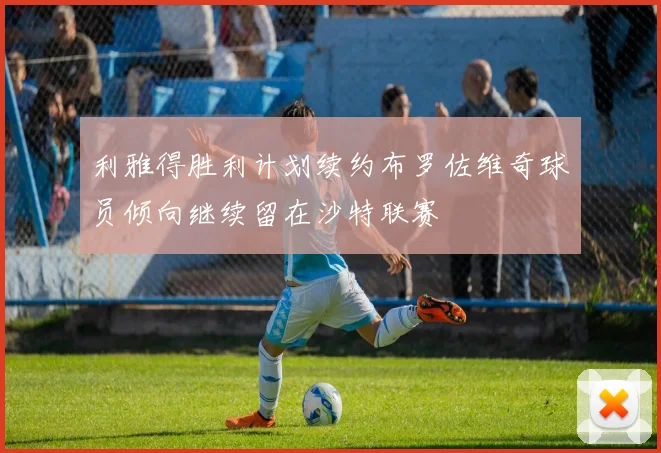 利雅得胜利计划续约布罗佐维奇球员倾向继续留在沙特联赛