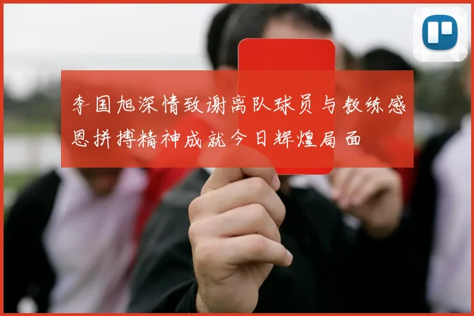 李国旭深情致谢离队球员与教练感恩拼搏精神成就今日辉煌局面