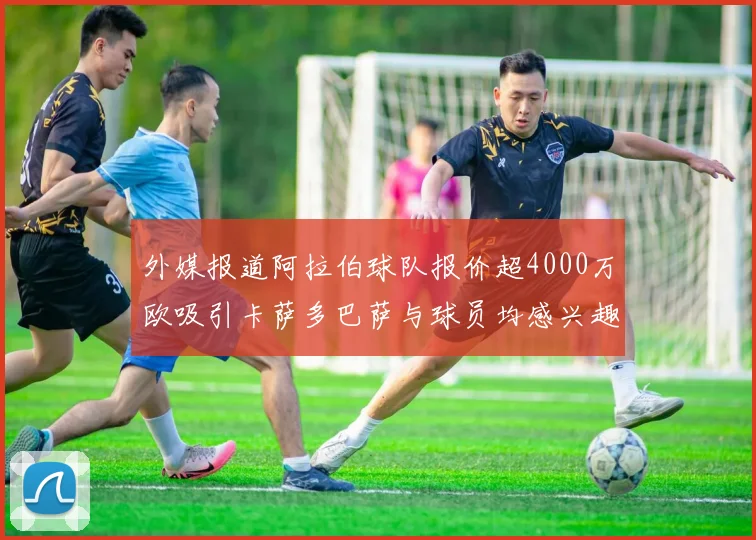 外媒报道阿拉伯球队报价超4000万欧吸引卡萨多巴萨与球员均感兴趣