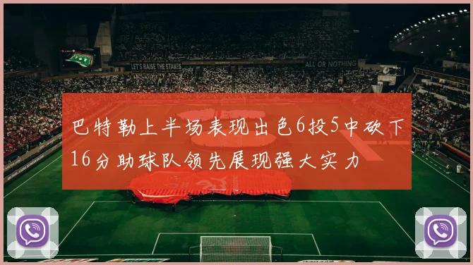 巴特勒上半场表现出色6投5中砍下16分助球队领先展现强大实力