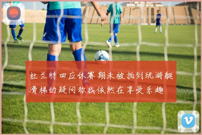 杜兰特回应休赛期未被拍到玩游艇滑梯的疑问称我依然在享受乐趣
