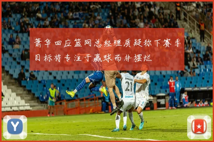 萧华回应篮网总经理质疑称下赛季目标将专注于赢球而非摆烂