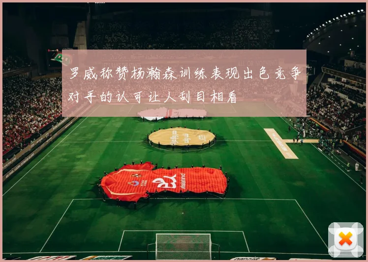 罗威称赞杨瀚森训练表现出色竞争对手的认可让人刮目相看