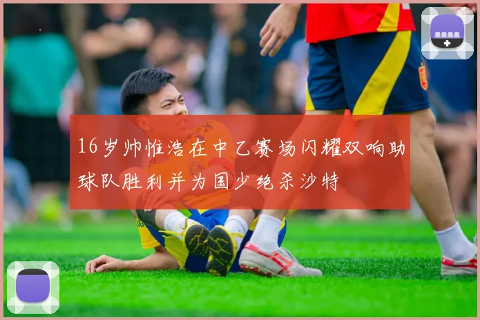 16岁帅惟浩在中乙赛场闪耀双响助球队胜利并为国少绝杀沙特