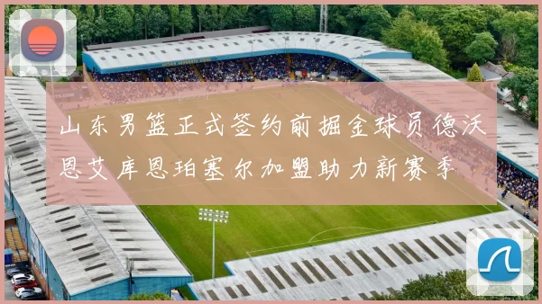 山东男篮正式签约前掘金球员德沃恩艾库恩珀塞尔加盟助力新赛季