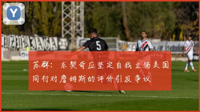 苏群：东契奇应坚定自我立场美国同行对詹姆斯的评价引发争议