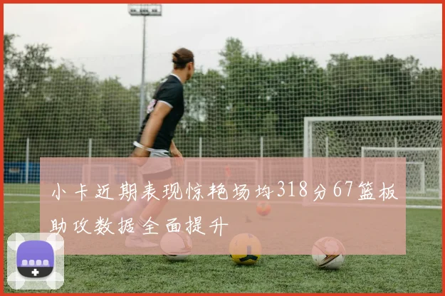 小卡近期表现惊艳场均318分67篮板助攻数据全面提升