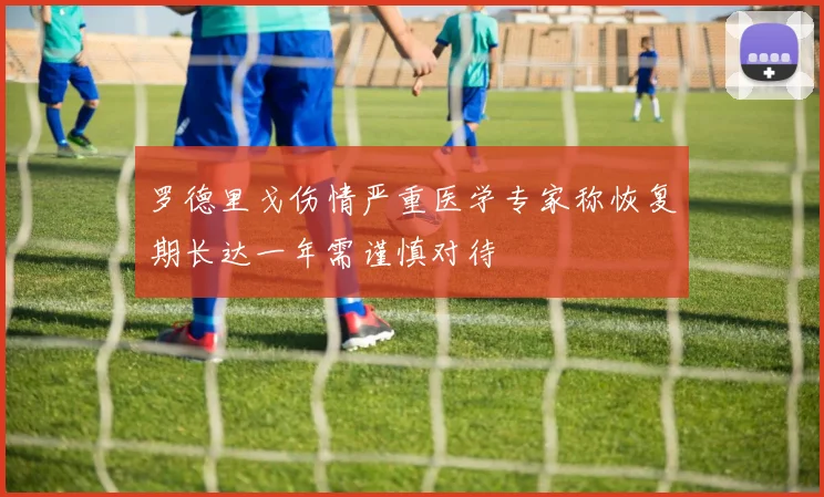 罗德里戈伤情严重医学专家称恢复期长达一年需谨慎对待