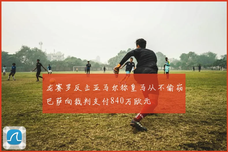 龙赛罗反击亚马尔称皇马从不偷窃巴萨向裁判支付840万欧元