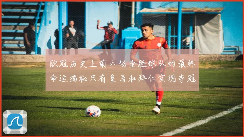 欧冠历史上前六场全胜球队的最终命运揭秘只有皇马和拜仁实现夺冠梦想