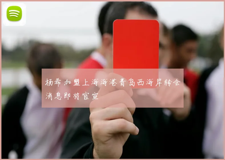 杨希加盟上海海港青岛西海岸转会消息即将官宣