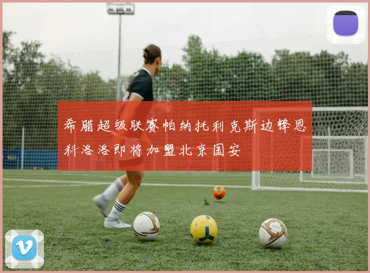 希腊超级联赛帕纳托利克斯边锋恩科洛洛即将加盟北京国安